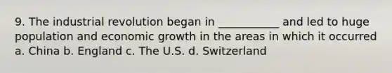 9. The industrial revolution began in ___________ and led to huge population and economic growth in the areas in which it occurred a. China b. England c. The U.S. d. Switzerland