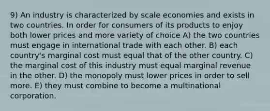 9) An industry is characterized by scale economies and exists in two countries. In order for consumers of its products to enjoy both lower prices and more variety of choice A) the two countries must engage in international trade with each other. B) each country's marginal cost must equal that of the other country. C) the marginal cost of this industry must equal marginal revenue in the other. D) the monopoly must lower prices in order to sell more. E) they must combine to become a multinational corporation.