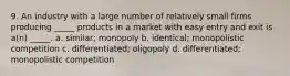 9. An industry with a large number of relatively small firms producing _____ products in a market with easy entry and exit is a(n) _____. a. similar; monopoly b. identical; monopolistic competition c. differentiated; oligopoly d. differentiated; monopolistic competition