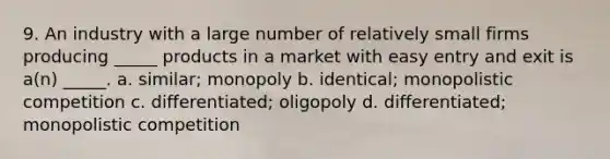 9. An industry with a large number of relatively small firms producing _____ products in a market with easy entry and exit is a(n) _____. a. similar; monopoly b. identical; monopolistic competition c. differentiated; oligopoly d. differentiated; monopolistic competition