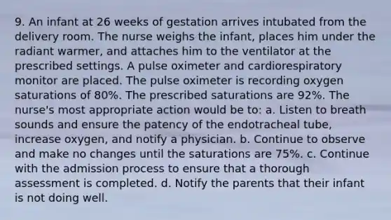 9. An infant at 26 weeks of gestation arrives intubated from the delivery room. The nurse weighs the infant, places him under the radiant warmer, and attaches him to the ventilator at the prescribed settings. A pulse oximeter and cardiorespiratory monitor are placed. The pulse oximeter is recording oxygen saturations of 80%. The prescribed saturations are 92%. The nurse's most appropriate action would be to: a. Listen to breath sounds and ensure the patency of the endotracheal tube, increase oxygen, and notify a physician. b. Continue to observe and make no changes until the saturations are 75%. c. Continue with the admission process to ensure that a thorough assessment is completed. d. Notify the parents that their infant is not doing well.