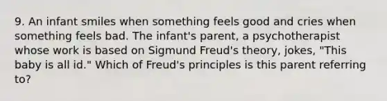 9. An infant smiles when something feels good and cries when something feels bad. The infant's parent, a psychotherapist whose work is based on Sigmund Freud's theory, jokes, "This baby is all id." Which of Freud's principles is this parent referring to?