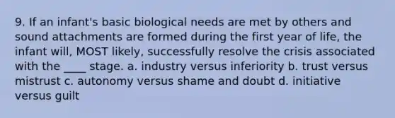 9. If an infant's basic biological needs are met by others and sound attachments are formed during the first year of life, the infant will, MOST likely, successfully resolve the crisis associated with the ____ stage. a. industry versus inferiority b. trust versus mistrust c. autonomy versus shame and doubt d. initiative versus guilt