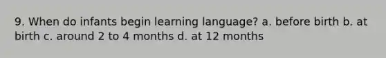 9. When do infants begin learning language? a. before birth b. at birth c. around 2 to 4 months d. at 12 months