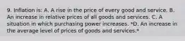 9. Inflation is: A. A rise in the price of every good and service. B. An increase in relative prices of all goods and services. C. A situation in which purchasing power increases. *D. An increase in the average level of prices of goods and services.*