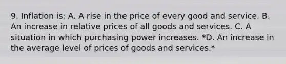 9. Inflation is: A. A rise in the price of every good and service. B. An increase in relative prices of all goods and services. C. A situation in which purchasing power increases. *D. An increase in the average level of prices of goods and services.*