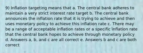 9) Inflation targeting means that a. The central bank adheres to maintain a very strict interest rate target b. The central bank announces the inflation rate that it is trying to achieve and then uses monetary policy to achieve this inflation rate c. There may be a range of acceptable inflation rates or a specific inflation rate that the central bank hopes to achieve through monetary policy d. Answers a, b, and c are all correct e. Answers b and c are both correct