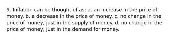 9. Inflation can be thought of as: a. an increase in the price of money. b. a decrease in the price of money. c. no change in the price of money, just in the supply of money. d. no change in the price of money, just in the demand for money.