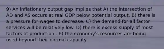 9) An inflationary output gap implies that A) the intersection of AD and AS occurs at real GDP below potential output. B) there is a pressure for wages to decrease. C) the demand for all factor services will be relatively low. D) there is excess supply of most factors of production . E) the economyʹs resources are being used beyond their normal capacity.