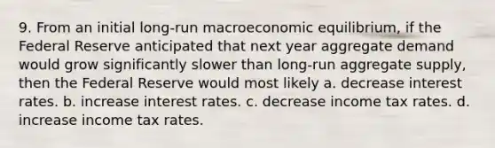 9. From an initial long-run macroeconomic equilibrium, if the Federal Reserve anticipated that next year aggregate demand would grow significantly slower than long-run aggregate supply, then the Federal Reserve would most likely a. decrease interest rates. b. increase interest rates. c. decrease income tax rates. d. increase income tax rates.