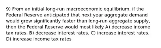 9) From an initial long-run macroeconomic equilibrium, if the Federal Reserve anticipated that next year aggregate demand would grow significantly faster than long-run aggregate supply, then the Federal Reserve would most likely A) decrease income tax rates. B) decrease interest rates. C) increase interest rates. D) increase income tax rates