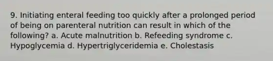 9. Initiating enteral feeding too quickly after a prolonged period of being on parenteral nutrition can result in which of the following? a. Acute malnutrition b. Refeeding syndrome c. Hypoglycemia d. Hypertriglyceridemia e. Cholestasis