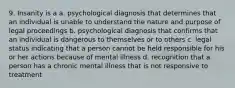 9. Insanity is a a. psychological diagnosis that determines that an individual is unable to understand the nature and purpose of legal proceedings b. psychological diagnosis that confirms that an individual is dangerous to themselves or to others c. legal status indicating that a person cannot be held responsible for his or her actions because of mental illness d. recognition that a person has a chronic mental illness that is not responsive to treatment