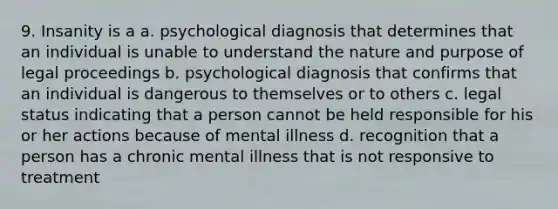 9. Insanity is a a. psychological diagnosis that determines that an individual is unable to understand the nature and purpose of legal proceedings b. psychological diagnosis that confirms that an individual is dangerous to themselves or to others c. legal status indicating that a person cannot be held responsible for his or her actions because of mental illness d. recognition that a person has a chronic mental illness that is not responsive to treatment