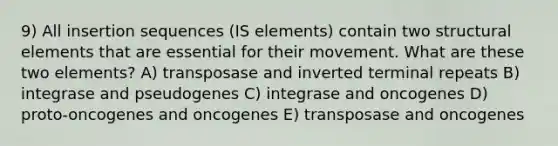 9) All insertion sequences (IS elements) contain two structural elements that are essential for their movement. What are these two elements? A) transposase and inverted terminal repeats B) integrase and pseudogenes C) integrase and oncogenes D) proto‐oncogenes and oncogenes E) transposase and oncogenes