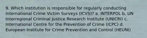 9. Which institution is responsible for regularly conducting International Crime Victim Surveys (ICVS)? a. INTERPOL b. UN Interregional Criminal Justice Research Institute (UNICRI) c. International Centre for the Prevention of Crime (ICPC) d. European Institute for Crime Prevention and Control (HEUNI)