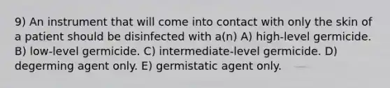 9) An instrument that will come into contact with only the skin of a patient should be disinfected with a(n) A) high-level germicide. B) low-level germicide. C) intermediate-level germicide. D) degerming agent only. E) germistatic agent only.