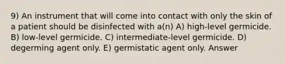 9) An instrument that will come into contact with only the skin of a patient should be disinfected with a(n) A) high-level germicide. B) low-level germicide. C) intermediate-level germicide. D) degerming agent only. E) germistatic agent only. Answer