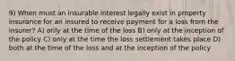 9) When must an insurable interest legally exist in property insurance for an insured to receive payment for a loss from the insurer? A) only at the time of the loss B) only at the inception of the policy C) only at the time the loss settlement takes place D) both at the time of the loss and at the inception of the policy