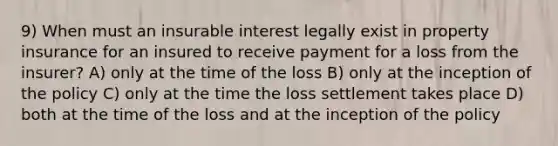 9) When must an insurable interest legally exist in property insurance for an insured to receive payment for a loss from the insurer? A) only at the time of the loss B) only at the inception of the policy C) only at the time the loss settlement takes place D) both at the time of the loss and at the inception of the policy