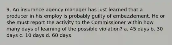 9. An insurance agency manager has just learned that a producer in his employ is probably guilty of embezzlement. He or she must report the activity to the Commissioner within how many days of learning of the possible violation? a. 45 days b. 30 days c. 10 days d. 60 days