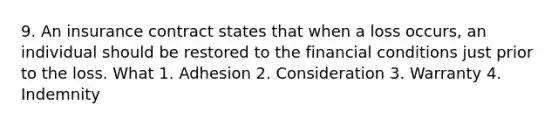 9. An insurance contract states that when a loss occurs, an individual should be restored to the financial conditions just prior to the loss. What 1. Adhesion 2. Consideration 3. Warranty 4. Indemnity