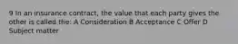 9 In an insurance contract, the value that each party gives the other is called the: A Consideration B Acceptance C Offer D Subject matter