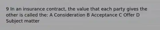 9 In an insurance contract, the value that each party gives the other is called the: A Consideration B Acceptance C Offer D Subject matter