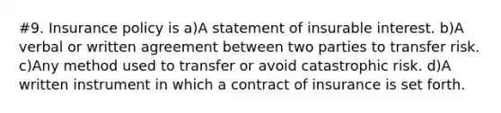 #9. Insurance policy is a)A statement of insurable interest. b)A verbal or written agreement between two parties to transfer risk. c)Any method used to transfer or avoid catastrophic risk. d)A written instrument in which a contract of insurance is set forth.