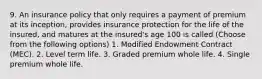 9. An insurance policy that only requires a payment of premium at its inception, provides insurance protection for the life of the insured, and matures at the insured's age 100 is called (Choose from the following options) 1. Modified Endowment Contract (MEC). 2. Level term life. 3. Graded premium whole life. 4. Single premium whole life.