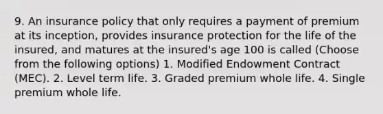 9. An insurance policy that only requires a payment of premium at its inception, provides insurance protection for the life of the insured, and matures at the insured's age 100 is called (Choose from the following options) 1. Modified Endowment Contract (MEC). 2. Level term life. 3. Graded premium whole life. 4. Single premium whole life.