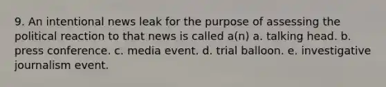 9. An intentional news leak for the purpose of assessing the political reaction to that news is called a(n) a. talking head. b. press conference. c. media event. d. trial balloon. e. investigative journalism event.