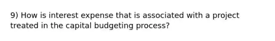 9) How is interest expense that is associated with a project treated in the capital budgeting process?