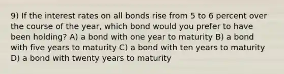 9) If the interest rates on all bonds rise from 5 to 6 percent over the course of the year, which bond would you prefer to have been holding? A) a bond with one year to maturity B) a bond with five years to maturity C) a bond with ten years to maturity D) a bond with twenty years to maturity