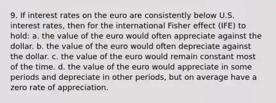 9. If interest rates on the euro are consistently below U.S. interest rates, then for the international Fisher effect (IFE) to hold: a. the value of the euro would often appreciate against the dollar. b. the value of the euro would often depreciate against the dollar. c. the value of the euro would remain constant most of the time. d. the value of the euro would appreciate in some periods and depreciate in other periods, but on average have a zero rate of appreciation.