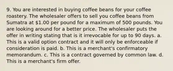 9. You are interested in buying coffee beans for your coffee roastery. The wholesaler offers to sell you coffee beans from Sumatra at 1.00 per pound for a maximum of 500 pounds. You are looking around for a better price. The wholesaler puts the offer in writing stating that is it irrevocable for up to 90 days. a. This is a valid option contract and it will only be enforceable if consideration is paid. b. This is a merchant's confirmatory memorandum. c. This is a contract governed by common law. d. This is a merchant's firm offer.