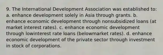 9. The International Development Association was established to: a. enhance development solely in Asia through grants. b. enhance economic development through nonsubsidized loans (at market interest rates). c. enhance economic development through lowinterest rate loans (belowmarket rates). d. enhance economic development of the private sector through investment in stock of corporations.