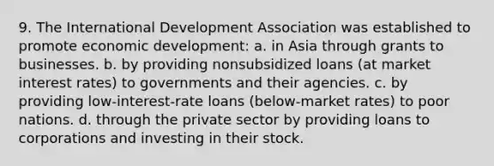 9. The International Development Association was established to promote economic development: a. in Asia through grants to businesses. b. by providing nonsubsidized loans (at market interest rates) to governments and their agencies. c. by providing low-interest-rate loans (below-market rates) to poor nations. d. through the private sector by providing loans to corporations and investing in their stock.