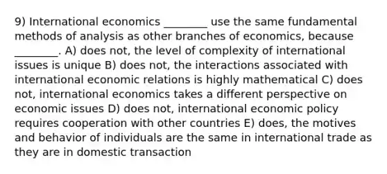 9) International economics ________ use the same fundamental methods of analysis as other branches of economics, because ________. A) does not, the level of complexity of international issues is unique B) does not, the interactions associated with international economic relations is highly mathematical C) does not, international economics takes a different perspective on economic issues D) does not, international economic policy requires cooperation with other countries E) does, the motives and behavior of individuals are the same in international trade as they are in domestic transaction