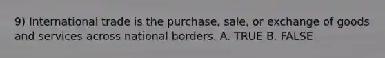 9) International trade is the purchase, sale, or exchange of goods and services across national borders. A. TRUE B. FALSE