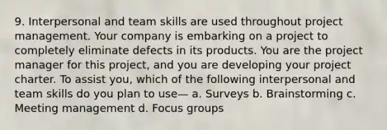 9. Interpersonal and team skills are used throughout project management. Your company is embarking on a project to completely eliminate defects in its products. You are the project manager for this project, and you are developing your project charter. To assist you, which of the following interpersonal and team skills do you plan to use— a. Surveys b. Brainstorming c. Meeting management d. Focus groups