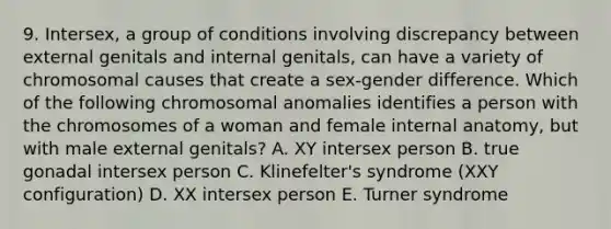 9. Intersex, a group of conditions involving discrepancy between external genitals and internal genitals, can have a variety of chromosomal causes that create a sex-gender difference. Which of the following chromosomal anomalies identifies a person with the chromosomes of a woman and female internal anatomy, but with male external genitals? A. XY intersex person B. true gonadal intersex person C. Klinefelter's syndrome (XXY configuration) D. XX intersex person E. Turner syndrome