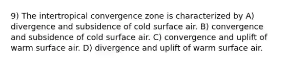 9) The intertropical convergence zone is characterized by A) divergence and subsidence of cold surface air. B) convergence and subsidence of cold surface air. C) convergence and uplift of warm surface air. D) divergence and uplift of warm surface air.