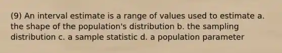 (9) An interval estimate is a range of values used to estimate a. the shape of the population's distribution b. the sampling distribution c. a sample statistic d. a population parameter