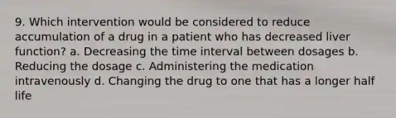 9. Which intervention would be considered to reduce accumulation of a drug in a patient who has decreased liver function? a. Decreasing the time interval between dosages b. Reducing the dosage c. Administering the medication intravenously d. Changing the drug to one that has a longer half life