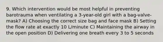 9. Which intervention would be most helpful in preventing barotrauma when ventilating a 3-year-old girl with a bag-valve-mask? A) Choosing the correct size bag and face mask B) Setting the flow rate at exactly 10 L/minute C) Maintaining the airway in the open position D) Delivering one breath every 3 to 5 seconds