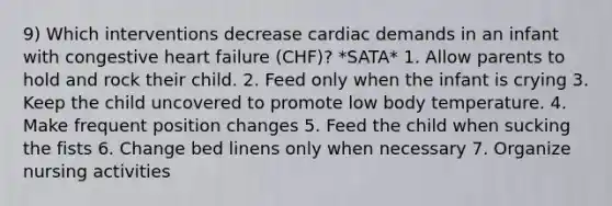 9) Which interventions decrease cardiac demands in an infant with congestive heart failure (CHF)? *SATA* 1. Allow parents to hold and rock their child. 2. Feed only when the infant is crying 3. Keep the child uncovered to promote low body temperature. 4. Make frequent position changes 5. Feed the child when sucking the fists 6. Change bed linens only when necessary 7. Organize nursing activities