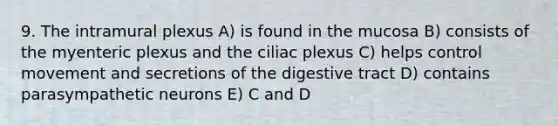 9. The intramural plexus A) is found in the mucosa B) consists of the myenteric plexus and the ciliac plexus C) helps control movement and secretions of the digestive tract D) contains parasympathetic neurons E) C and D