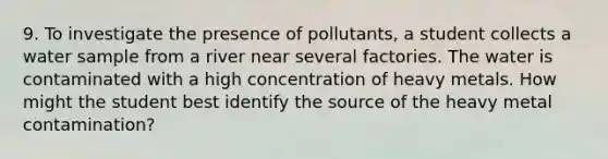 9. To investigate the presence of pollutants, a student collects a water sample from a river near several factories. The water is contaminated with a high concentration of heavy metals. How might the student best identify the source of the heavy metal contamination?