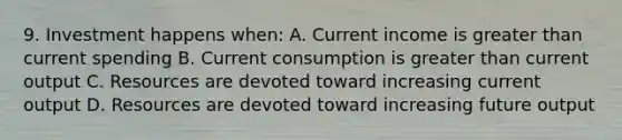 9. Investment happens when: A. Current income is greater than current spending B. Current consumption is greater than current output C. Resources are devoted toward increasing current output D. Resources are devoted toward increasing future output